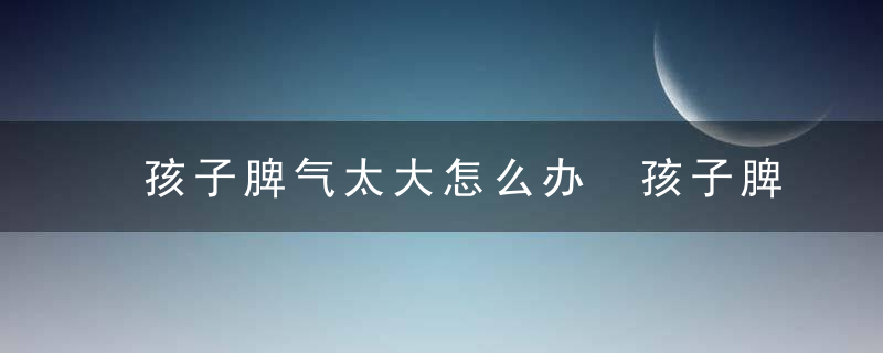 孩子脾气太大怎么办 孩子脾气太大的解决方法